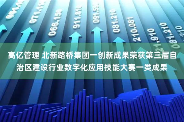 高亿管理 北新路桥集团一创新成果荣获第三届自治区建设行业数字化应用技能大赛一类成果