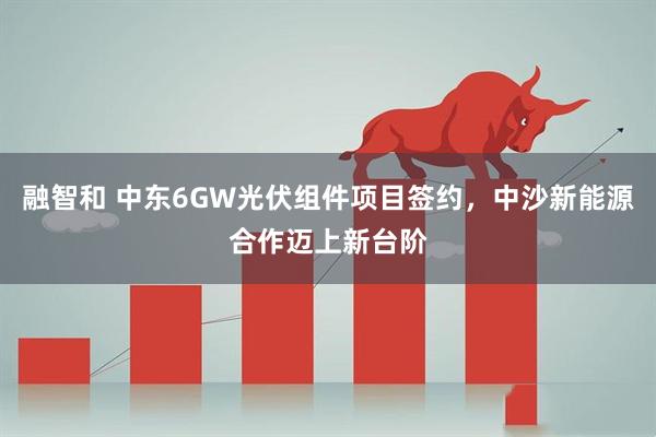 融智和 中东6GW光伏组件项目签约，中沙新能源合作迈上新台阶