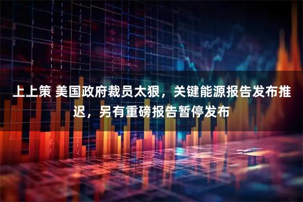 上上策 美国政府裁员太狠，关键能源报告发布推迟，另有重磅报告暂停发布