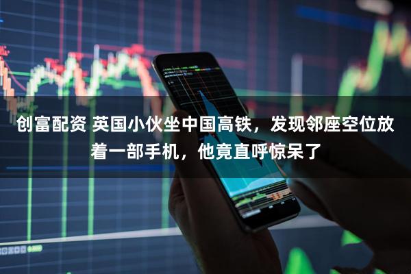 创富配资 英国小伙坐中国高铁，发现邻座空位放着一部手机，他竟直呼惊呆了