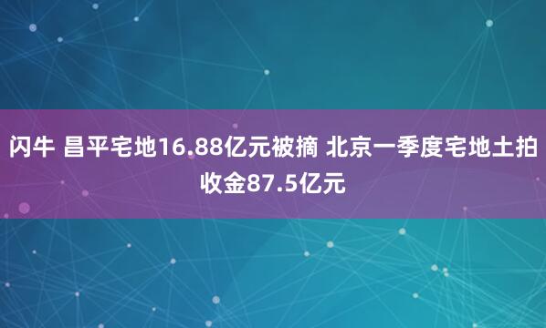 闪牛 昌平宅地16.88亿元被摘 北京一季度宅地土拍收金87.5亿元