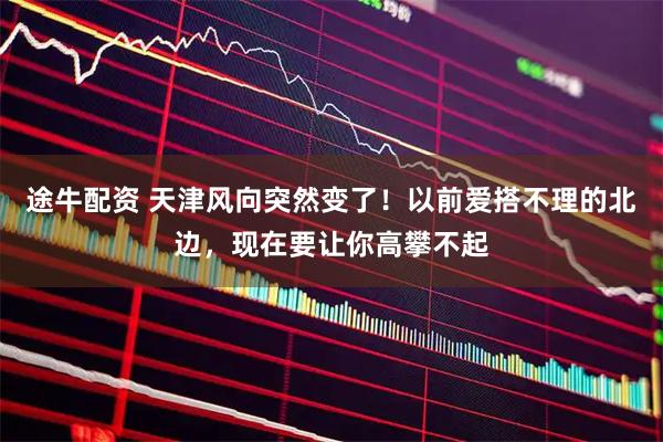 途牛配资 天津风向突然变了！以前爱搭不理的北边，现在要让你高攀不起