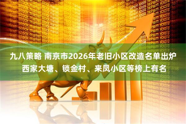 九八策略 南京市2026年老旧小区改造名单出炉 西家大塘、锁金村、来凤小区等榜上有名