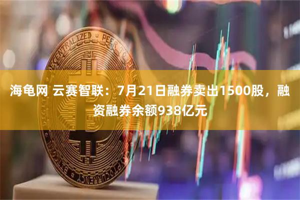 海龟网 云赛智联:7月21日融券卖出1500股,融资融券余额938亿元